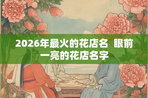 2026年最火的花店名  眼前一亮的花店名字