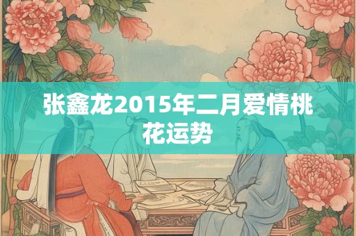 张鑫龙2015年二月爱情桃花运势 张鑫龙2015年二月爱情桃花运势