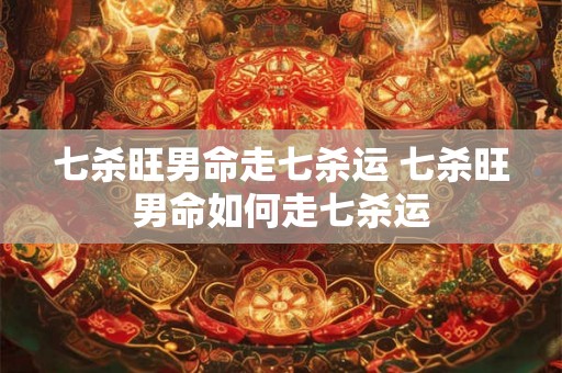 七杀旺男命走七杀运 七杀旺男命如何走七杀运