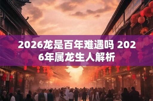 2026龙是百年难遇吗 2026年属龙生人解析