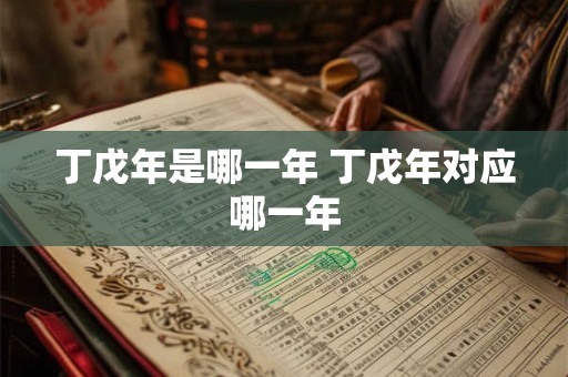 丁戊年是哪一年 丁戊年对应哪一年 丁戊年是哪一年 丁戊年对应哪一年