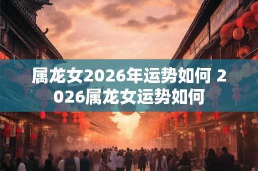 属龙女2026年运势如何 2026属龙女运势如何