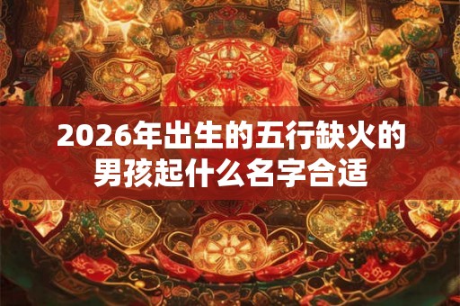 2026年出生的五行缺火的男孩起什么名字合适 2026年出生的五行缺火的男孩起什么名字合适