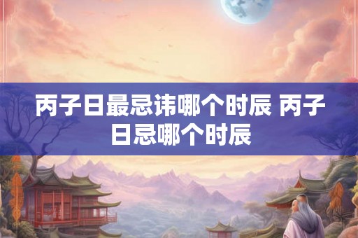 丙子日最忌讳哪个时辰 丙子日忌哪个时辰
