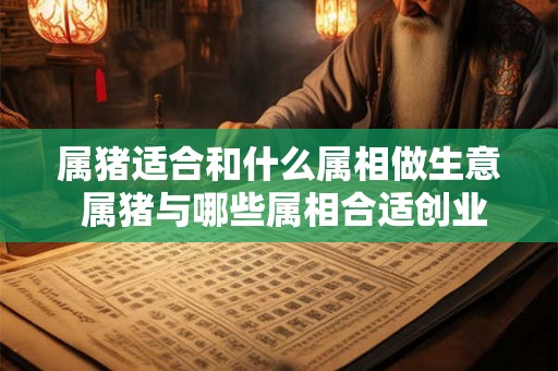 属猪适合和什么属相做生意 属猪与哪些属相合适创业