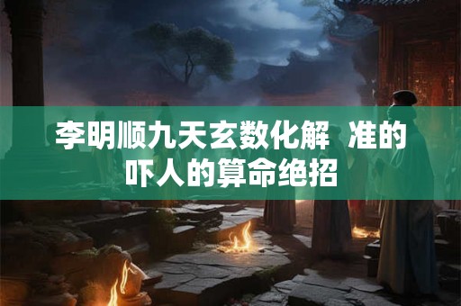 李明顺九天玄数化解  准的吓人的算命绝招