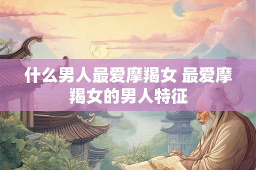 什么男人最爱摩羯女 最爱摩羯女的男人特征 什么男人最爱摩羯女 最爱摩羯女的男人特征