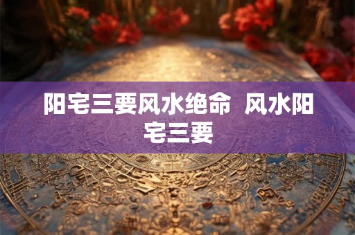 阳宅三要风水绝命 风水阳宅三要 阳宅三要风水绝命 风水阳宅三要