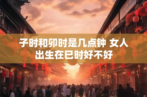 子时和卯时是几点钟 女人出生在巳时好不好 子时和卯时是几点钟 女人出生在巳时好不好