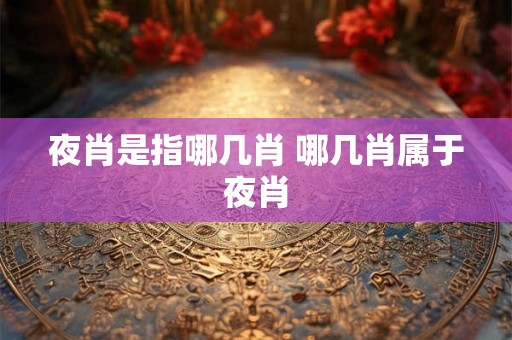 夜肖是指哪几肖 哪几肖属于夜肖
