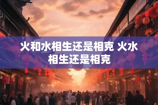 火和水相生还是相克 火水相生还是相克 火和水相生还是相克 火水相生还是相克