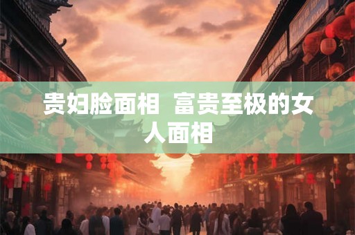 贵妇脸面相  富贵至极的女人面相