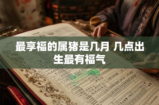 最享福的属猪是几月 几点出生最有福气