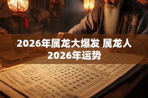 2026年属龙大爆发 属龙人2026年运势 2026年属龙大爆发 属龙人2026年运势