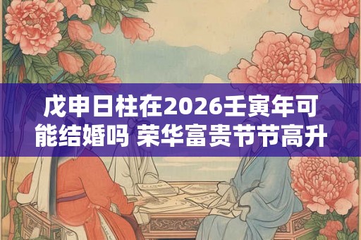 戊申日柱在2026壬寅年可能结婚吗 荣华富贵节节高升