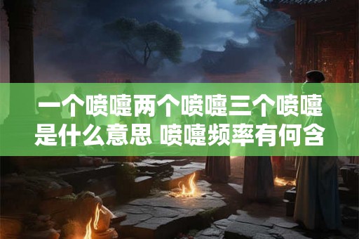 一个喷嚏两个喷嚏三个喷嚏是什么意思 喷嚏频率有何含义