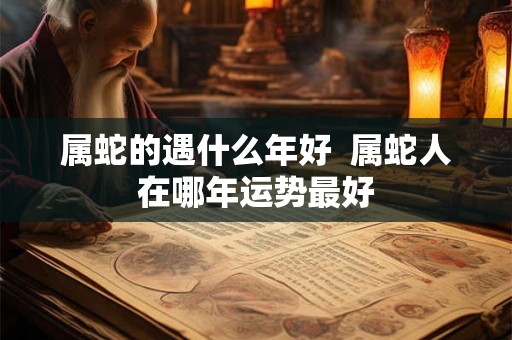 属蛇的遇什么年好 属蛇人在哪年运势最好 属蛇的遇什么年好 属蛇人在哪年运势最好