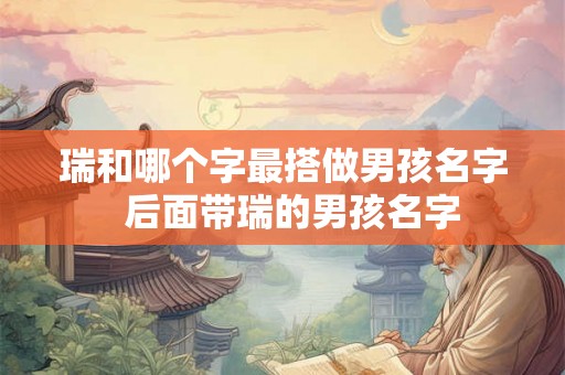 瑞和哪个字最搭做男孩名字 后面带瑞的男孩名字 瑞和哪个字最搭做男孩名字 后面带瑞的男孩名字