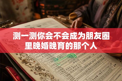 测一测你会不会成为朋友圈里晚婚晚育的那个人 测一测你会不会成为朋友圈里晚婚晚育的那个人