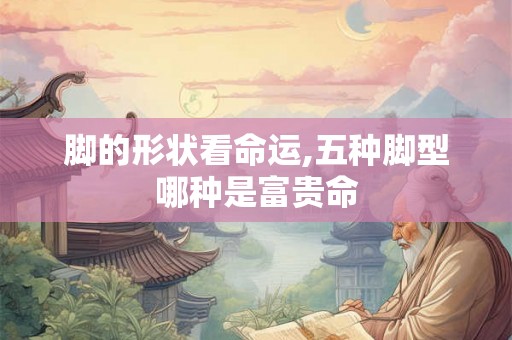 脚的形状看命运,五种脚型哪种是富贵命