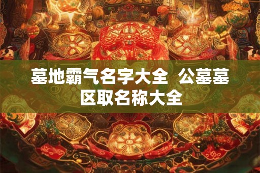 墓地霸气名字大全  公墓墓区取名称大全
