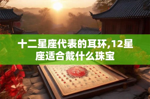 十二星座代表的耳环,12星座适合戴什么珠宝 十二星座代表的耳环,12星座适合戴什么珠宝