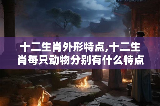 十二生肖外形特点,十二生肖每只动物分别有什么特点