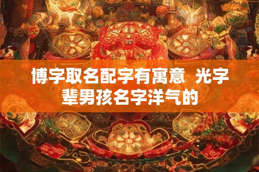 博字取名配字有寓意 光字辈男孩名字洋气的 博字取名配字有寓意 光字辈男孩名字洋气的