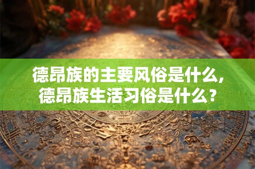 德昂族的主要风俗是什么,德昂族生活习俗是什么？