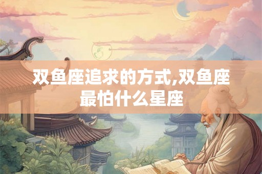 双鱼座追求的方式,双鱼座最怕什么星座 双鱼座追求的方式,双鱼座最怕什么星座