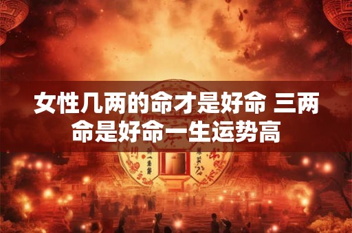 女性几两的命才是好命 三两命是好命一生运势高