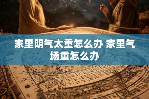 家里阴气太重怎么办 家里气场重怎么办
