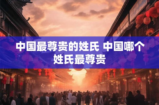中国最尊贵的姓氏 中国哪个姓氏最尊贵