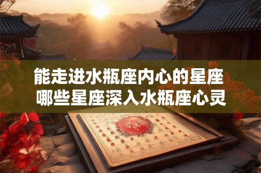 能走进水瓶座内心的星座 哪些星座深入水瓶座心灵