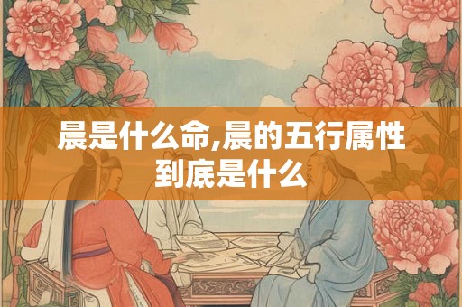 晨是什么命,晨的五行属性到底是什么 晨是什么命,晨的五行属性到底是什么