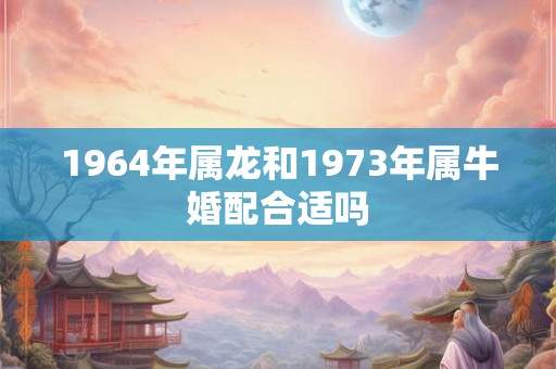 1964年属龙和1973年属牛婚配合适吗 1964年属龙和1973年属牛婚配合适吗