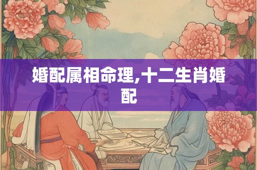 婚配属相命理,十二生肖婚配 婚配属相命理,十二生肖婚配
