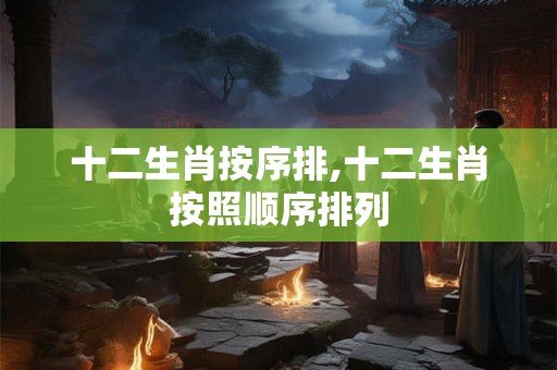 十二生肖按序排,十二生肖按照顺序排列