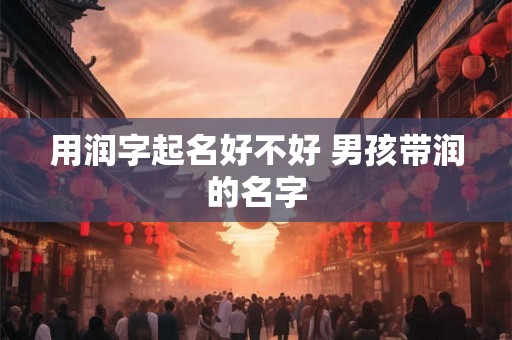 用润字起名好不好 男孩带润的名字 用润字起名好不好 男孩带润的名字