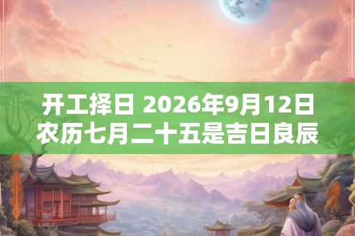 开工择日 2026年9月12日农历七月二十五是吉日良辰吗