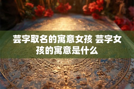 芸字取名的寓意女孩 芸字女孩的寓意是什么