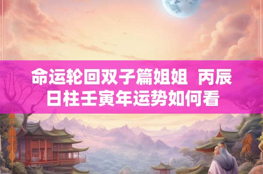 命运轮回双子篇姐姐 丙辰日柱壬寅年运势如何看 命运轮回双子篇姐姐 丙辰日柱壬寅年运势如何看