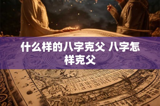 什么样的八字克父 八字怎样克父