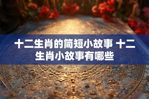 十二生肖的简短小故事 十二生肖小故事有哪些 十二生肖的简短小故事 十二生肖小故事有哪些