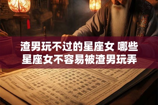 渣男玩不过的星座女 哪些星座女不容易被渣男玩弄 渣男玩不过的星座女 哪些星座女不容易被渣男玩弄