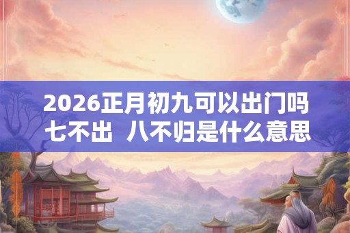 2026正月初九可以出门吗 七不出 八不归是什么意思 2026正月初九可以出门吗 七不出 八不归是什么意思