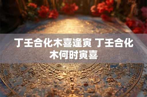 丁壬合化木喜逢寅 丁壬合化木何时寅喜