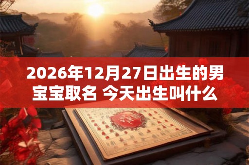 2026年12月27日出生的男宝宝取名 今天出生叫什么名字好 2026年12月27日出生的男宝宝取名 今天出生叫什么名字好
