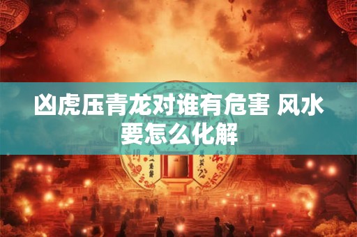 凶虎压青龙对谁有危害 风水要怎么化解