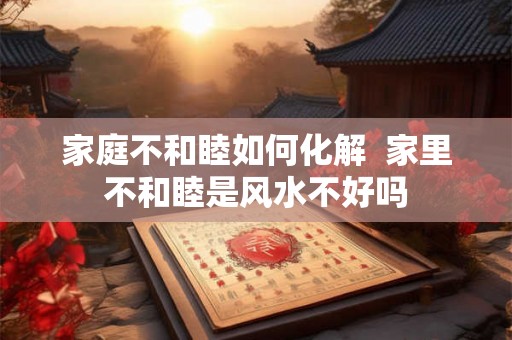 家庭不和睦如何化解  家里不和睦是风水不好吗